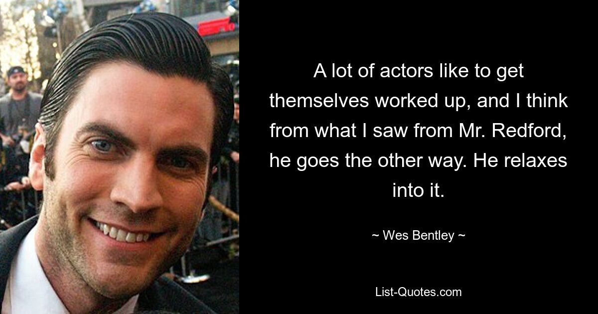 A lot of actors like to get themselves worked up, and I think from what I saw from Mr. Redford, he goes the other way. He relaxes into it. — © Wes Bentley