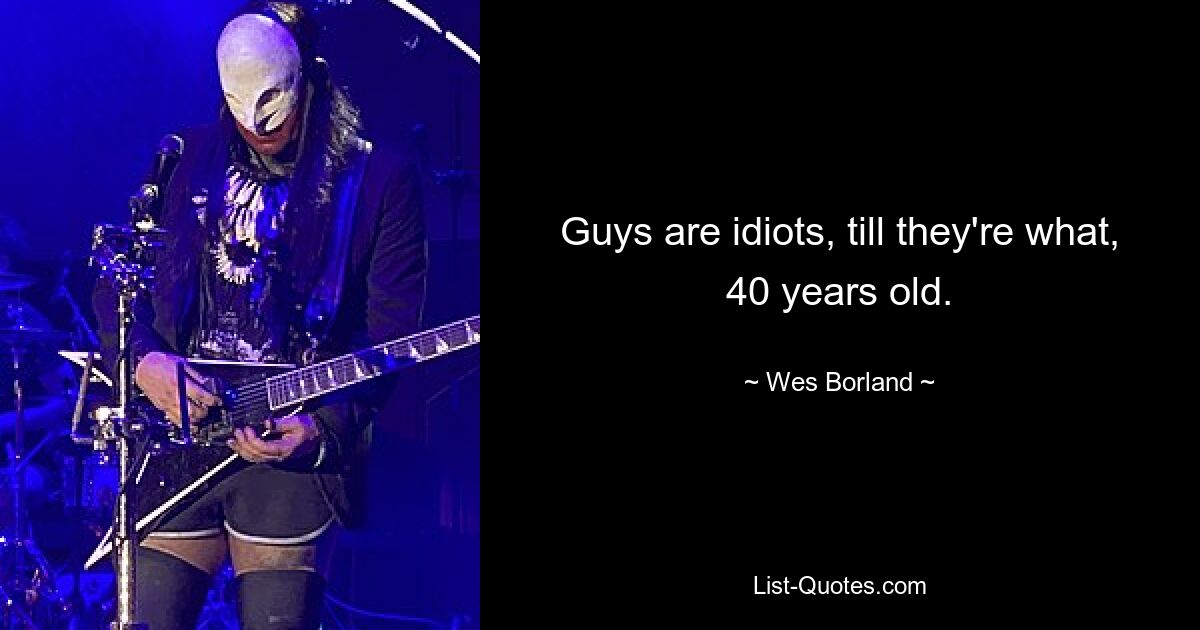 Guys are idiots, till they're what, 40 years old. — © Wes Borland