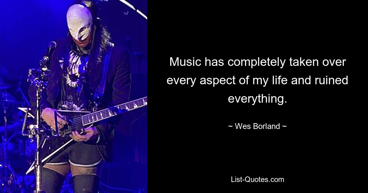 Music has completely taken over every aspect of my life and ruined everything. — © Wes Borland