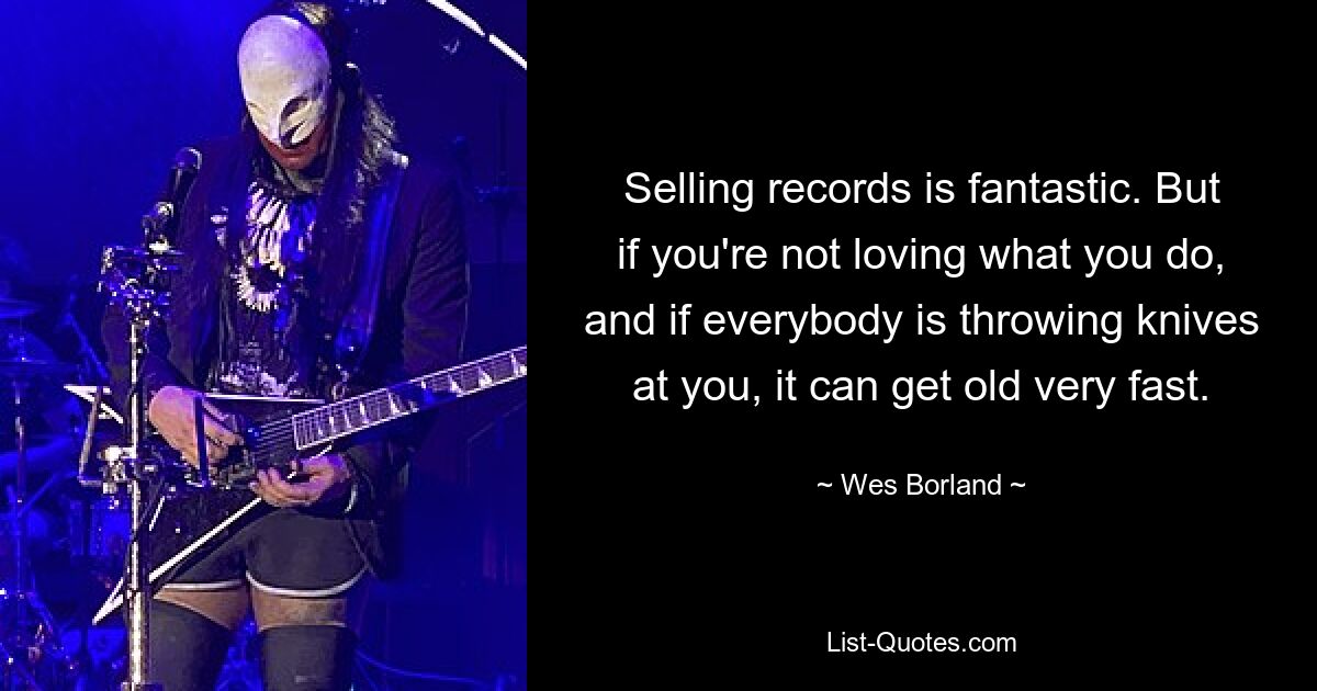 Selling records is fantastic. But if you're not loving what you do, and if everybody is throwing knives at you, it can get old very fast. — © Wes Borland