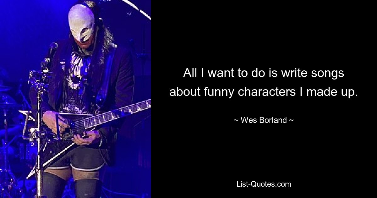 All I want to do is write songs about funny characters I made up. — © Wes Borland