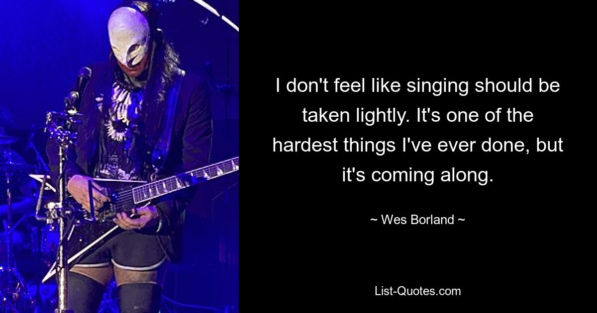 I don't feel like singing should be taken lightly. It's one of the hardest things I've ever done, but it's coming along. — © Wes Borland