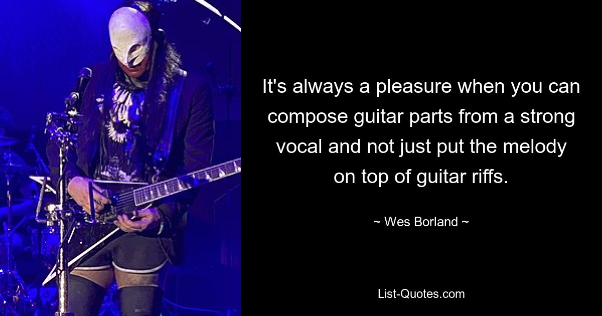 It's always a pleasure when you can compose guitar parts from a strong vocal and not just put the melody on top of guitar riffs. — © Wes Borland