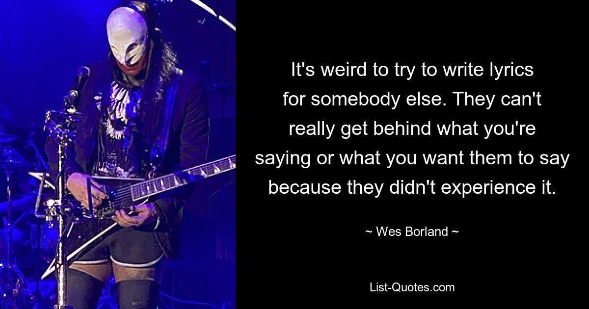 It's weird to try to write lyrics for somebody else. They can't really get behind what you're saying or what you want them to say because they didn't experience it. — © Wes Borland