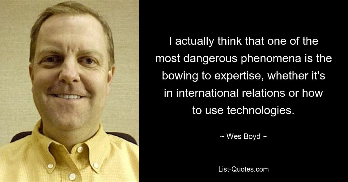 I actually think that one of the most dangerous phenomena is the bowing to expertise, whether it's in international relations or how to use technologies. — © Wes Boyd