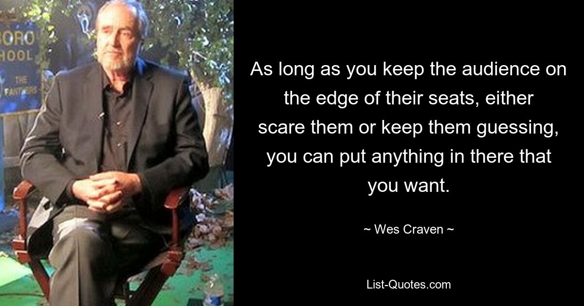 As long as you keep the audience on the edge of their seats, either scare them or keep them guessing, you can put anything in there that you want. — © Wes Craven