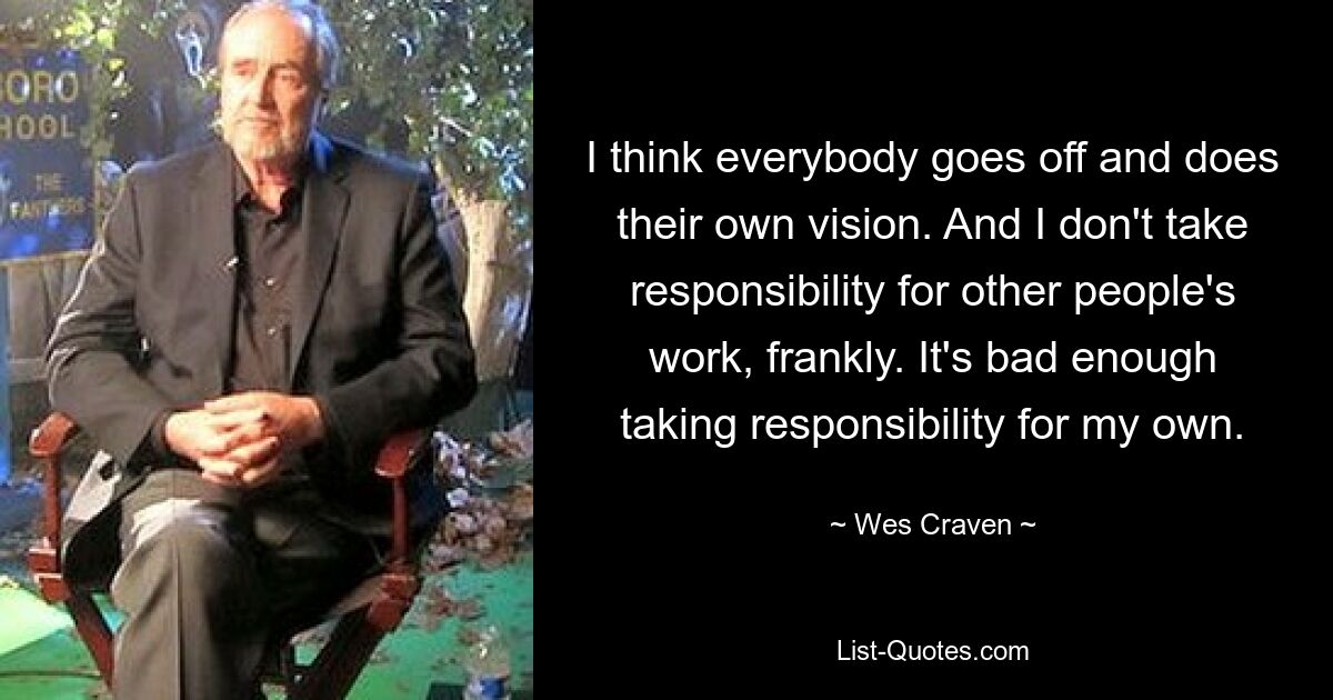 I think everybody goes off and does their own vision. And I don't take responsibility for other people's work, frankly. It's bad enough taking responsibility for my own. — © Wes Craven