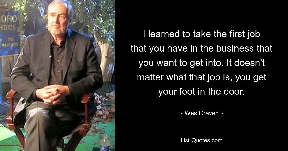 I learned to take the first job that you have in the business that you want to get into. It doesn't matter what that job is, you get your foot in the door. — © Wes Craven