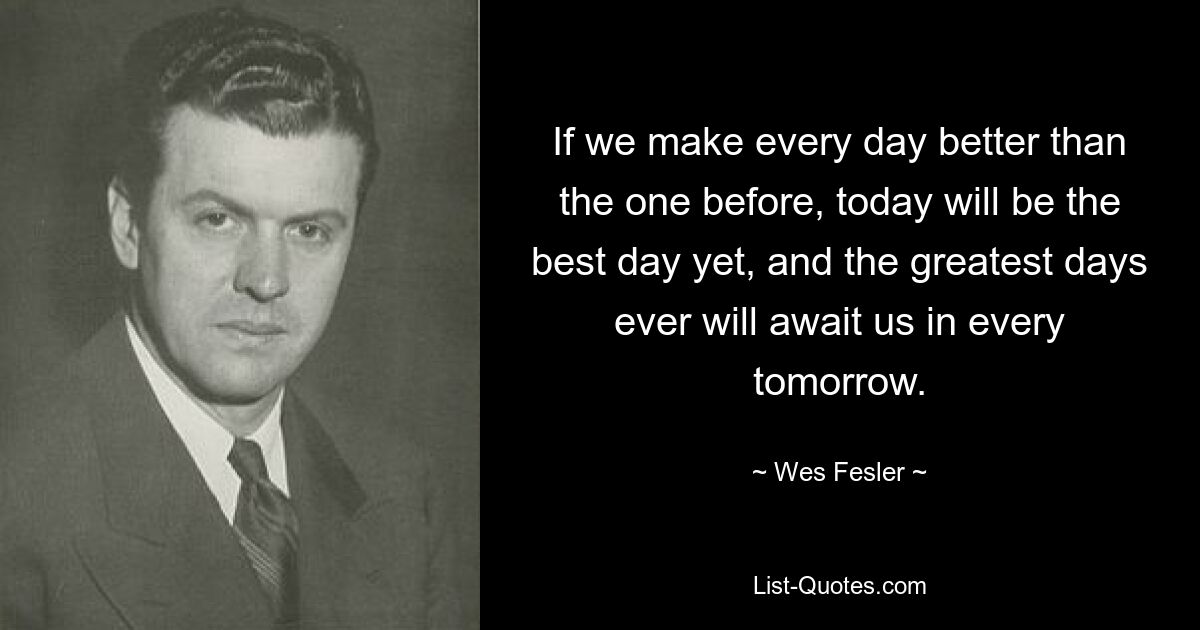 If we make every day better than the one before, today will be the best day yet, and the greatest days ever will await us in every tomorrow. — © Wes Fesler