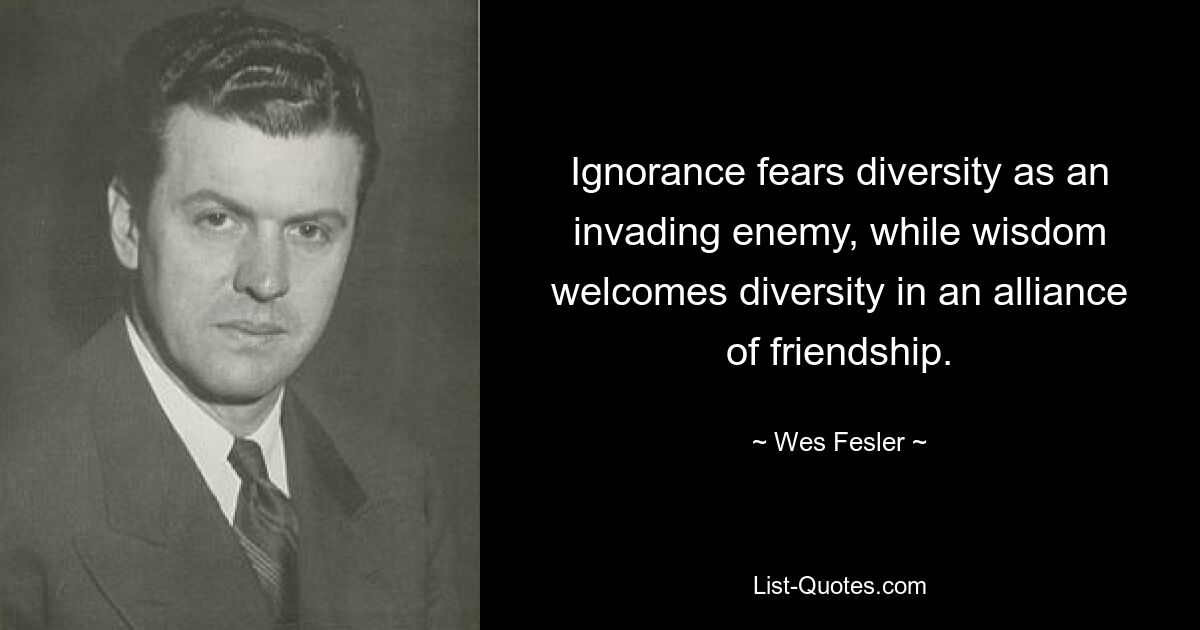 Ignorance fears diversity as an invading enemy, while wisdom welcomes diversity in an alliance of friendship. — © Wes Fesler