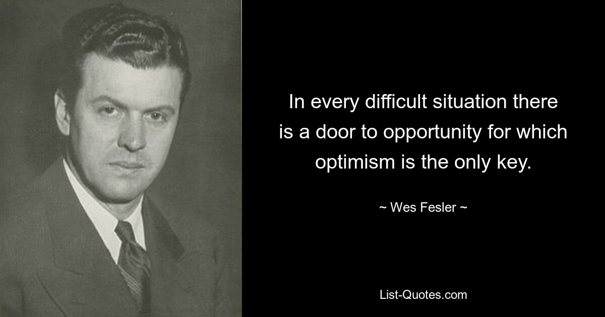 In every difficult situation there is a door to opportunity for which optimism is the only key. — © Wes Fesler