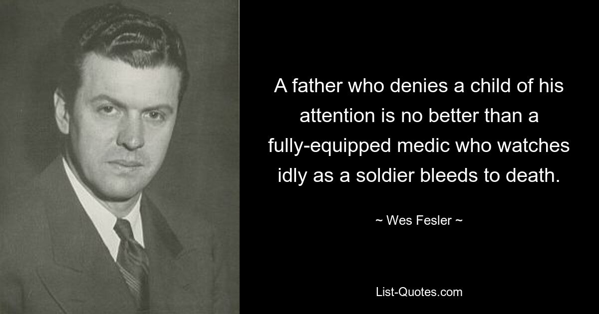 A father who denies a child of his attention is no better than a fully-equipped medic who watches idly as a soldier bleeds to death. — © Wes Fesler