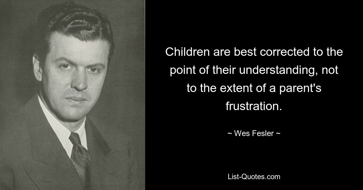 Children are best corrected to the point of their understanding, not to the extent of a parent's frustration. — © Wes Fesler