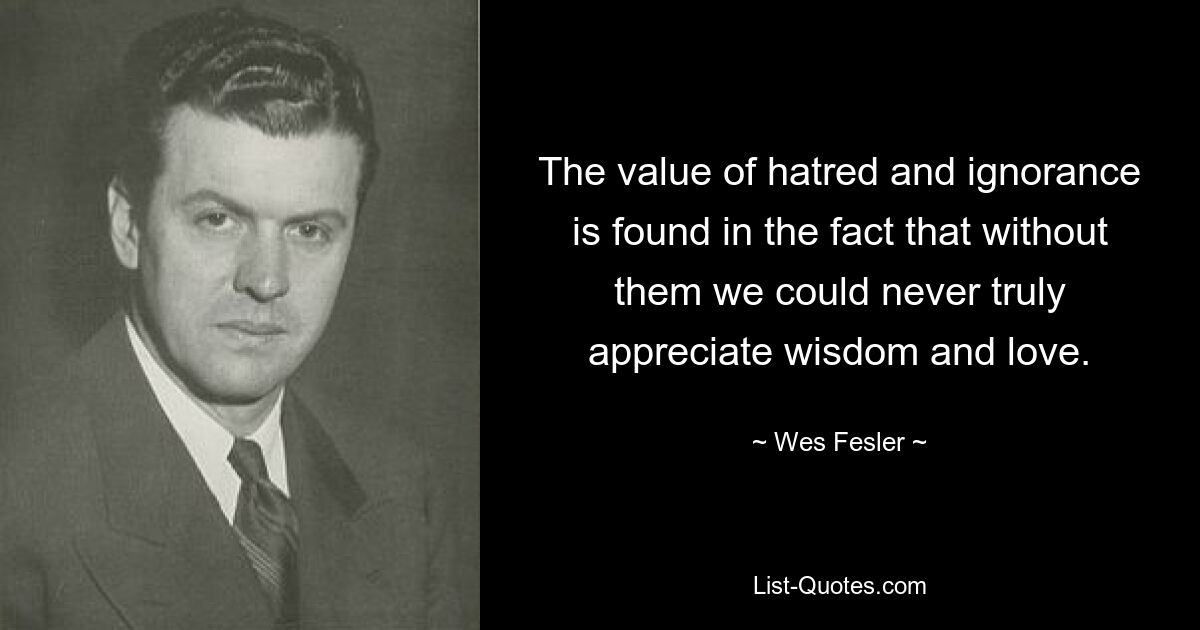 The value of hatred and ignorance is found in the fact that without them we could never truly appreciate wisdom and love. — © Wes Fesler