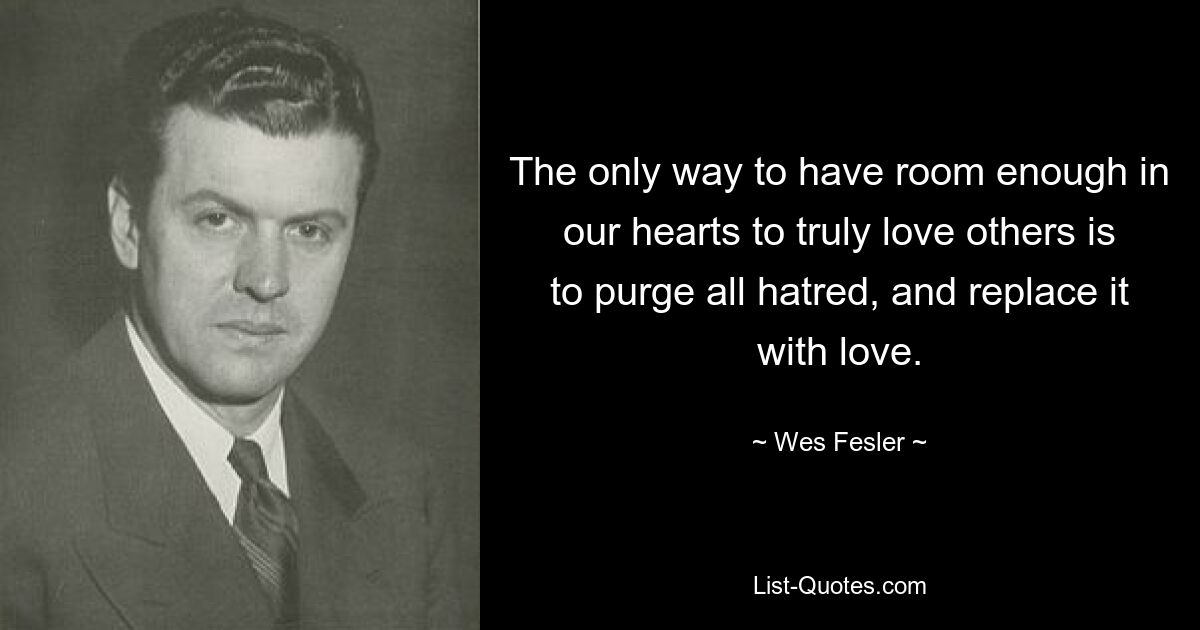 The only way to have room enough in our hearts to truly love others is to purge all hatred, and replace it with love. — © Wes Fesler