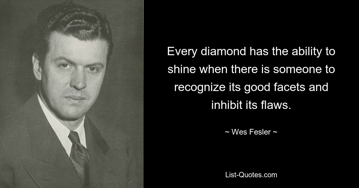 Every diamond has the ability to shine when there is someone to recognize its good facets and inhibit its flaws. — © Wes Fesler