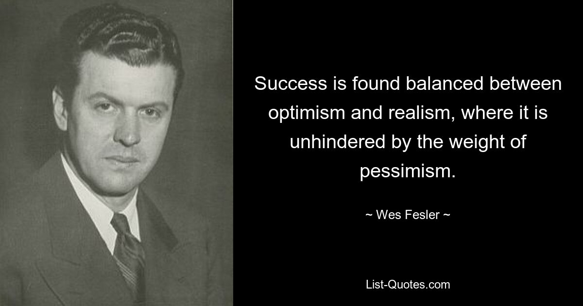 Success is found balanced between optimism and realism, where it is unhindered by the weight of pessimism. — © Wes Fesler