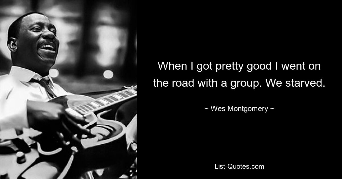 When I got pretty good I went on the road with a group. We starved. — © Wes Montgomery