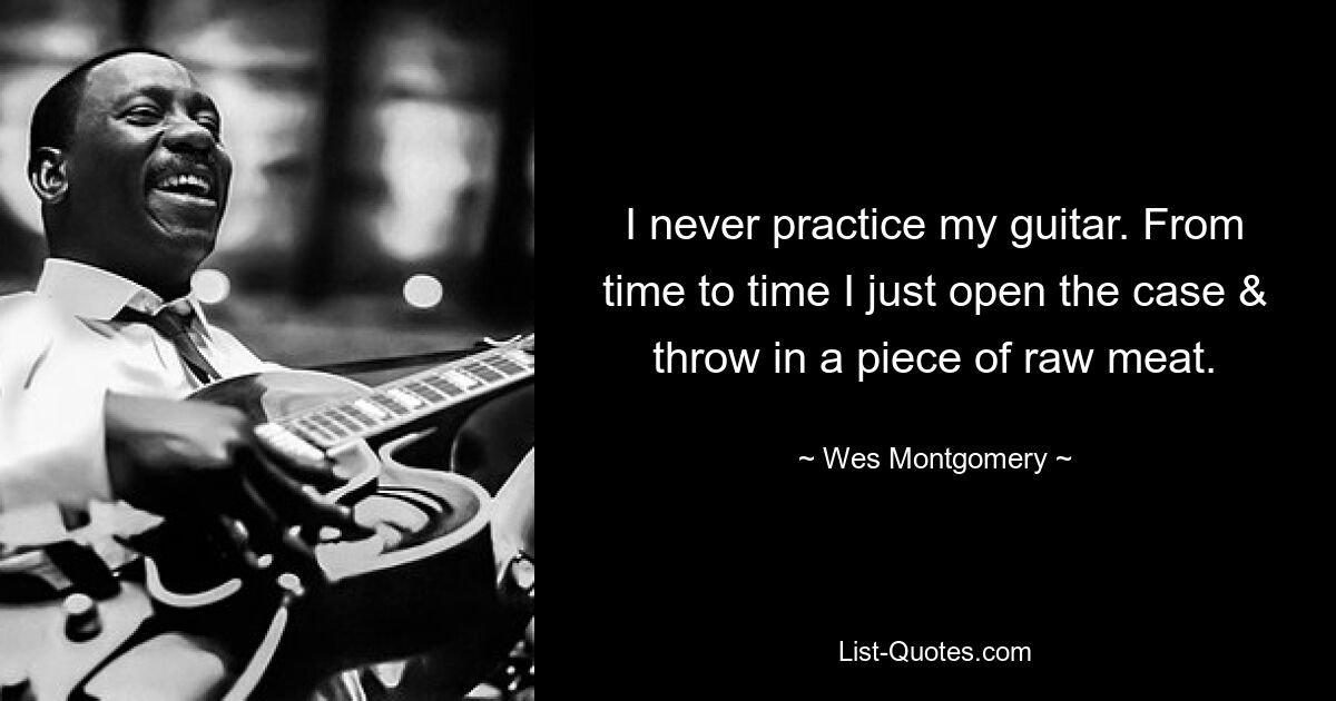 I never practice my guitar. From time to time I just open the case & throw in a piece of raw meat. — © Wes Montgomery