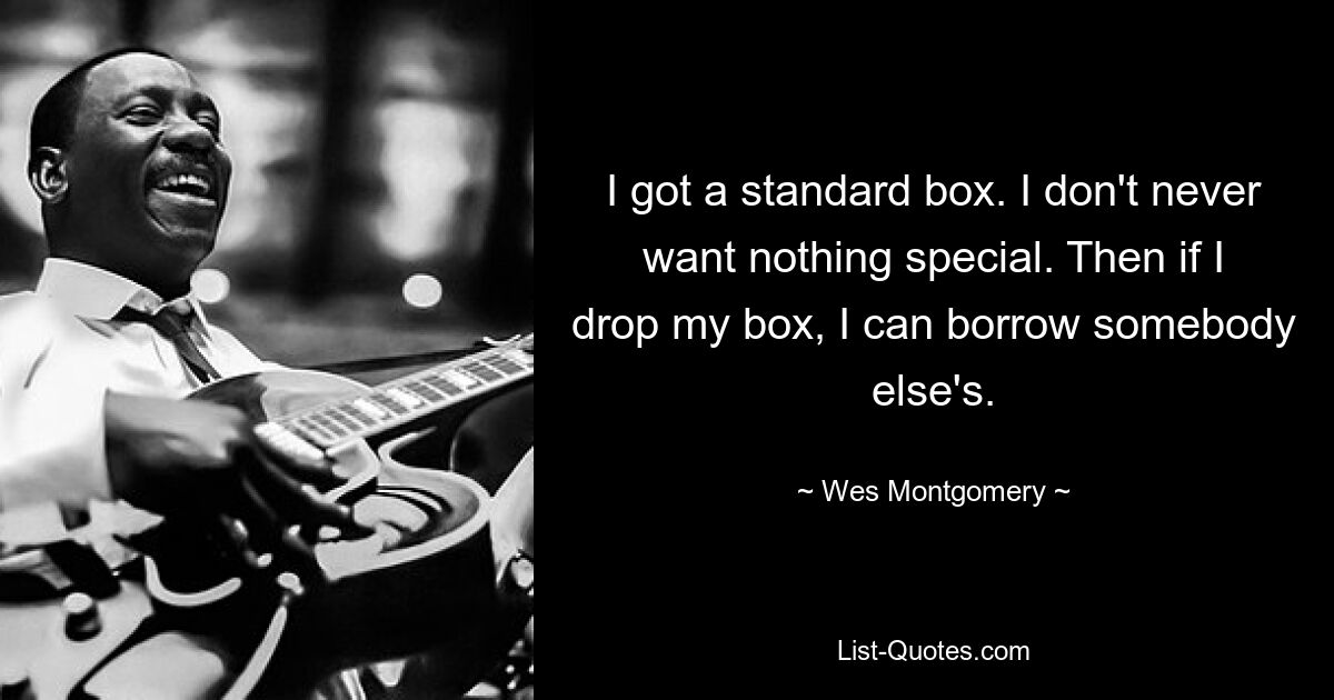 I got a standard box. I don't never want nothing special. Then if I drop my box, I can borrow somebody else's. — © Wes Montgomery