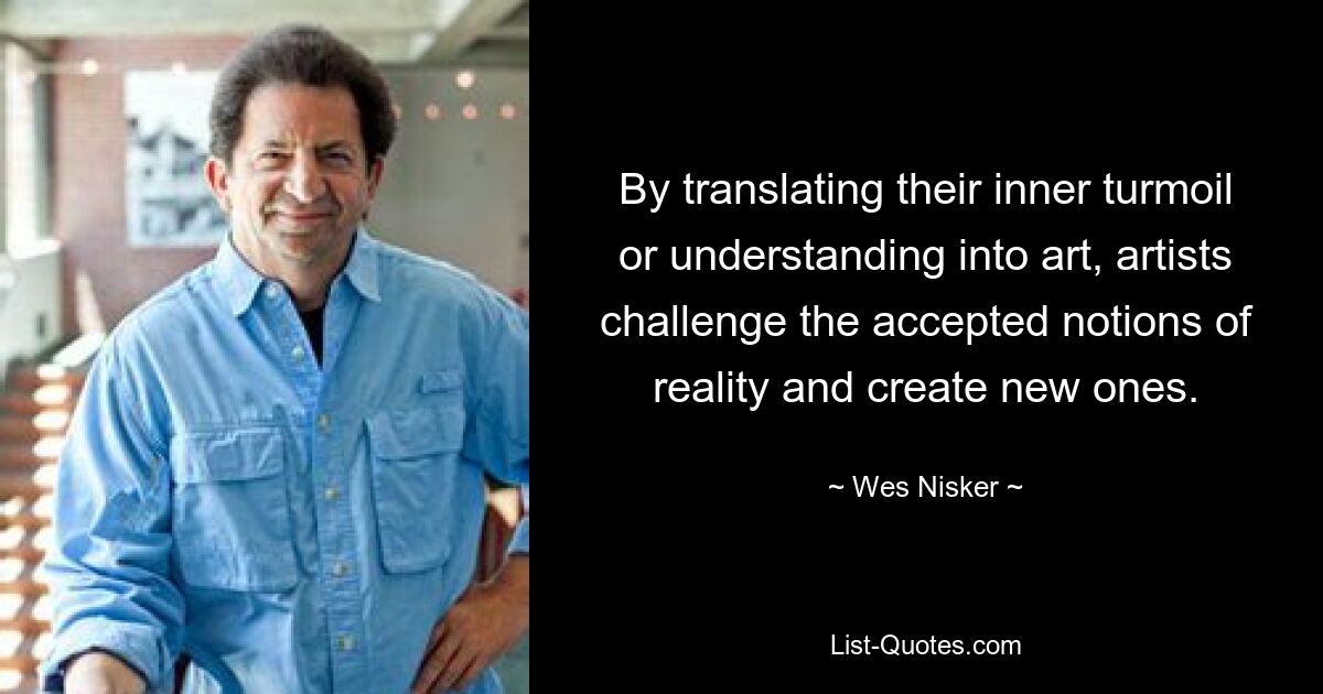 By translating their inner turmoil or understanding into art, artists challenge the accepted notions of reality and create new ones. — © Wes Nisker