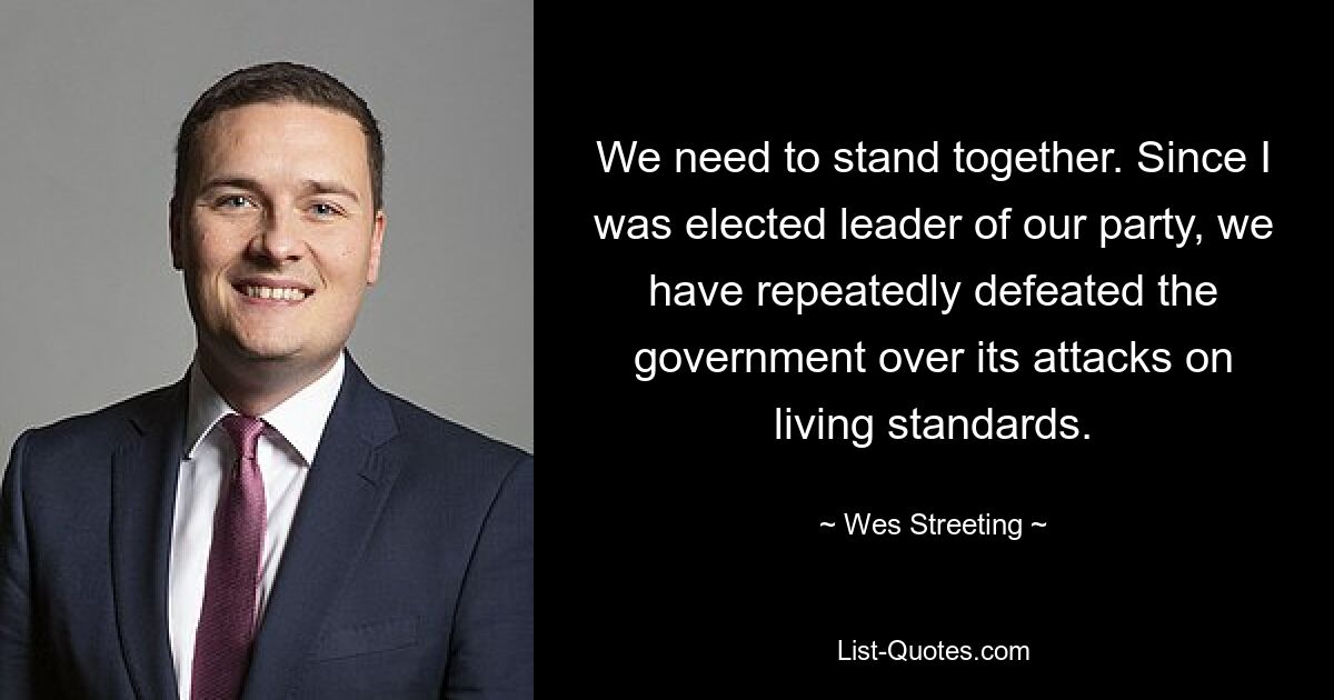 We need to stand together. Since I was elected leader of our party, we have repeatedly defeated the government over its attacks on living standards. — © Wes Streeting