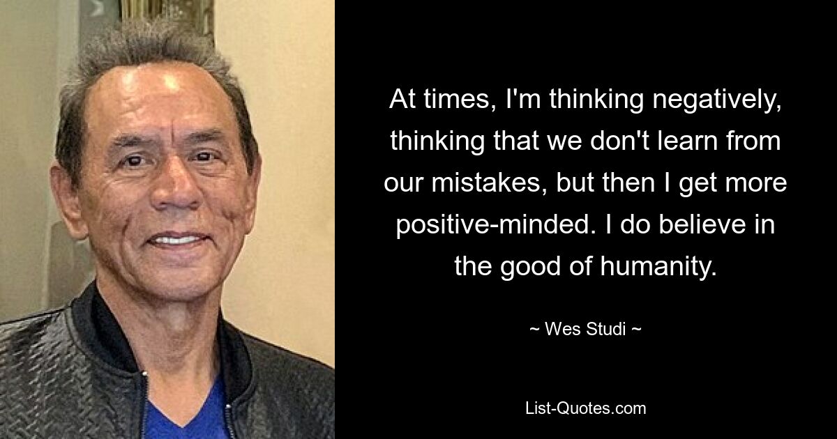 At times, I'm thinking negatively, thinking that we don't learn from our mistakes, but then I get more positive-minded. I do believe in the good of humanity. — © Wes Studi