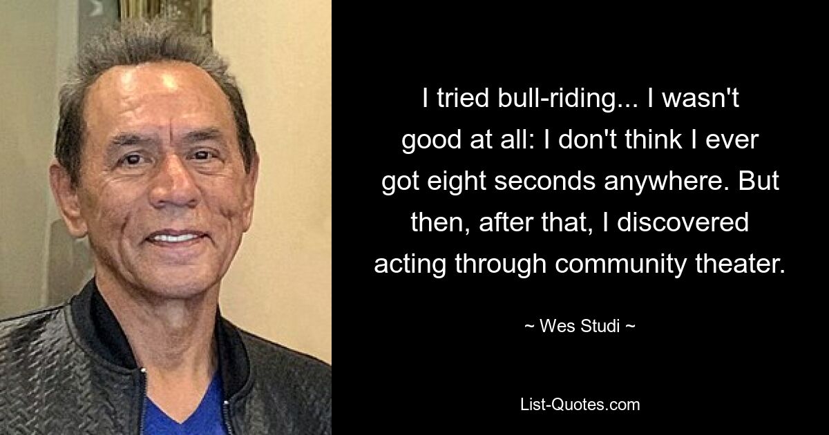 I tried bull-riding... I wasn't good at all: I don't think I ever got eight seconds anywhere. But then, after that, I discovered acting through community theater. — © Wes Studi