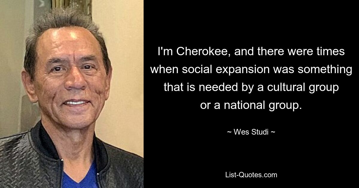 I'm Cherokee, and there were times when social expansion was something that is needed by a cultural group or a national group. — © Wes Studi