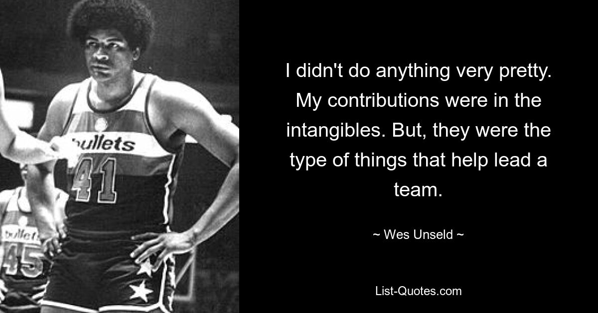 I didn't do anything very pretty. My contributions were in the intangibles. But, they were the type of things that help lead a team. — © Wes Unseld