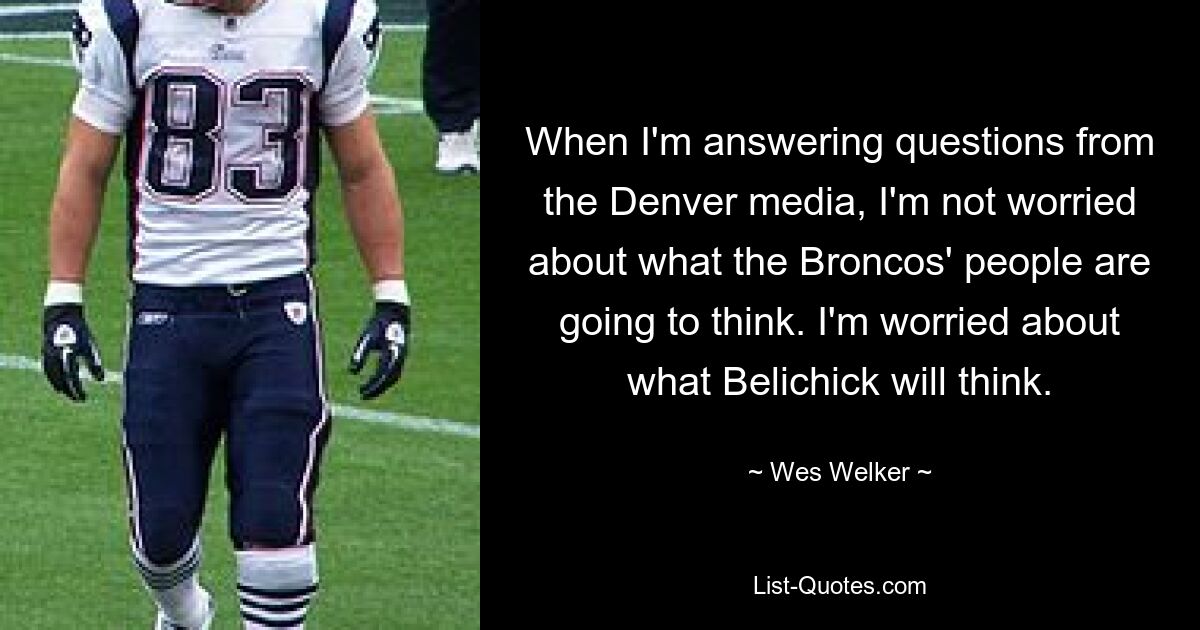 When I'm answering questions from the Denver media, I'm not worried about what the Broncos' people are going to think. I'm worried about what Belichick will think. — © Wes Welker