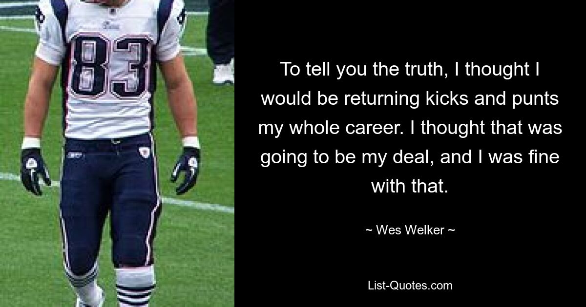 To tell you the truth, I thought I would be returning kicks and punts my whole career. I thought that was going to be my deal, and I was fine with that. — © Wes Welker