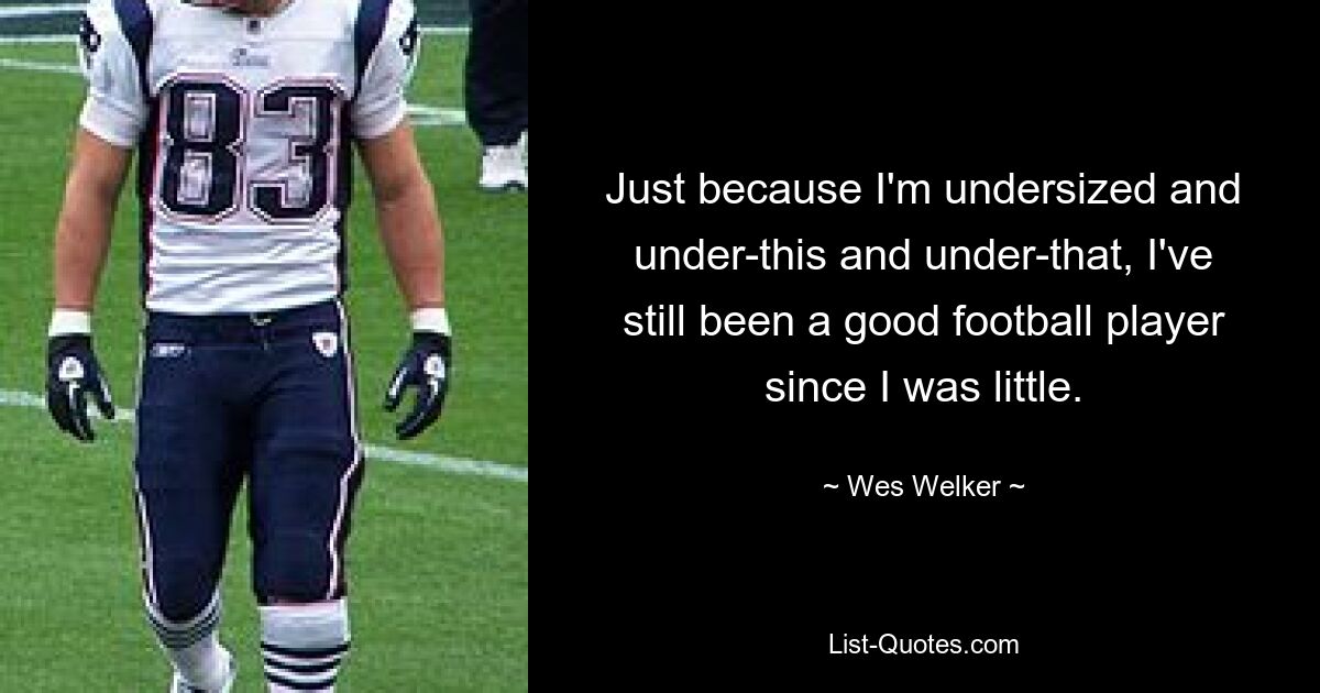 Just because I'm undersized and under-this and under-that, I've still been a good football player since I was little. — © Wes Welker