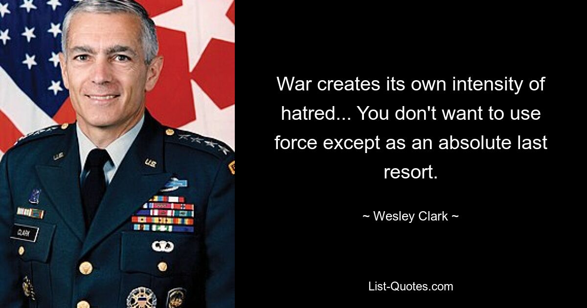 War creates its own intensity of hatred... You don't want to use force except as an absolute last resort. — © Wesley Clark