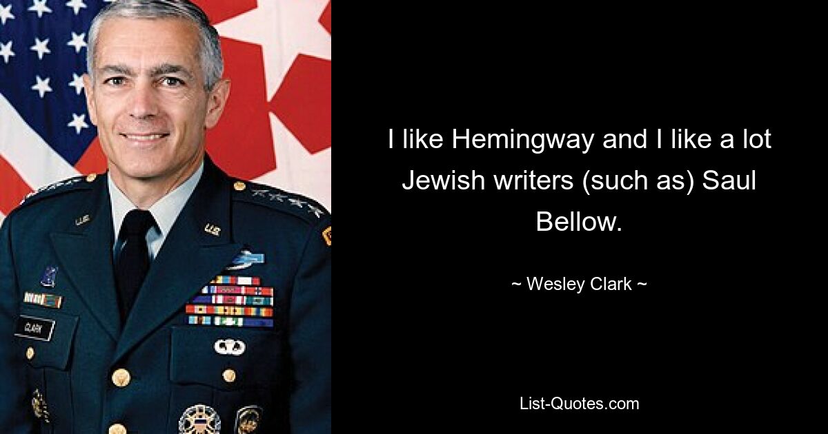 I like Hemingway and I like a lot Jewish writers (such as) Saul Bellow. — © Wesley Clark