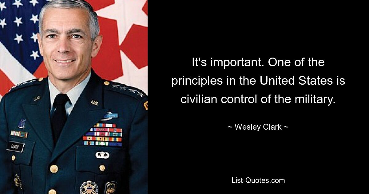 It's important. One of the principles in the United States is civilian control of the military. — © Wesley Clark