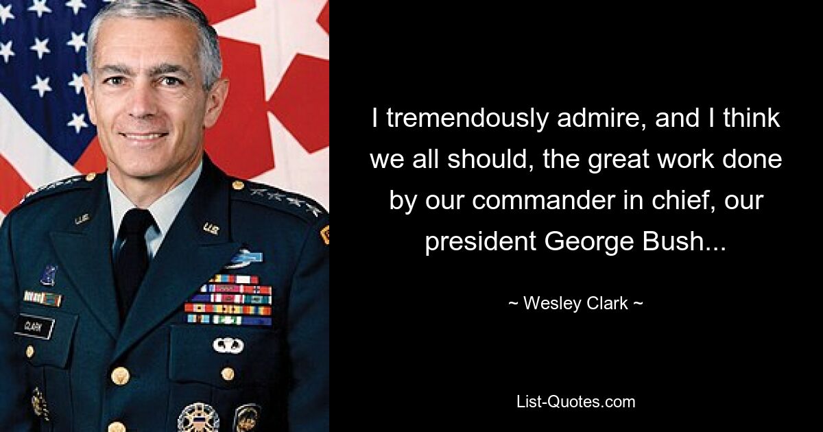 Ich bewundere außerordentlich die großartige Arbeit unseres Oberbefehlshabers, unseres Präsidenten George Bush, und ich denke, das sollten wir alle auch tun ... — © Wesley Clark