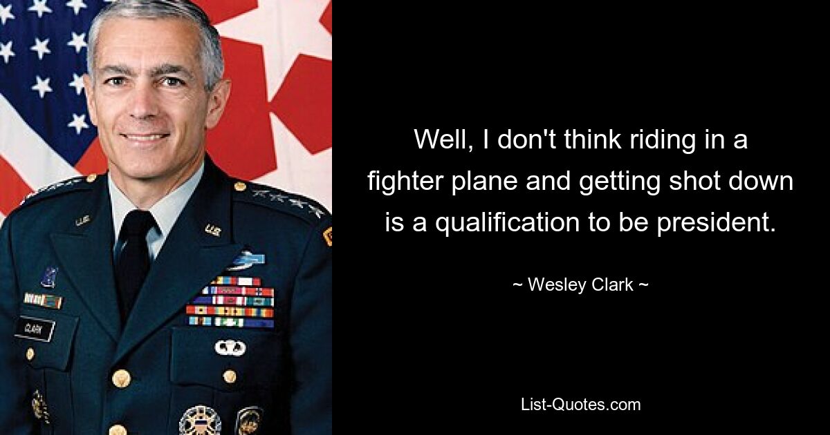 Well, I don't think riding in a fighter plane and getting shot down is a qualification to be president. — © Wesley Clark