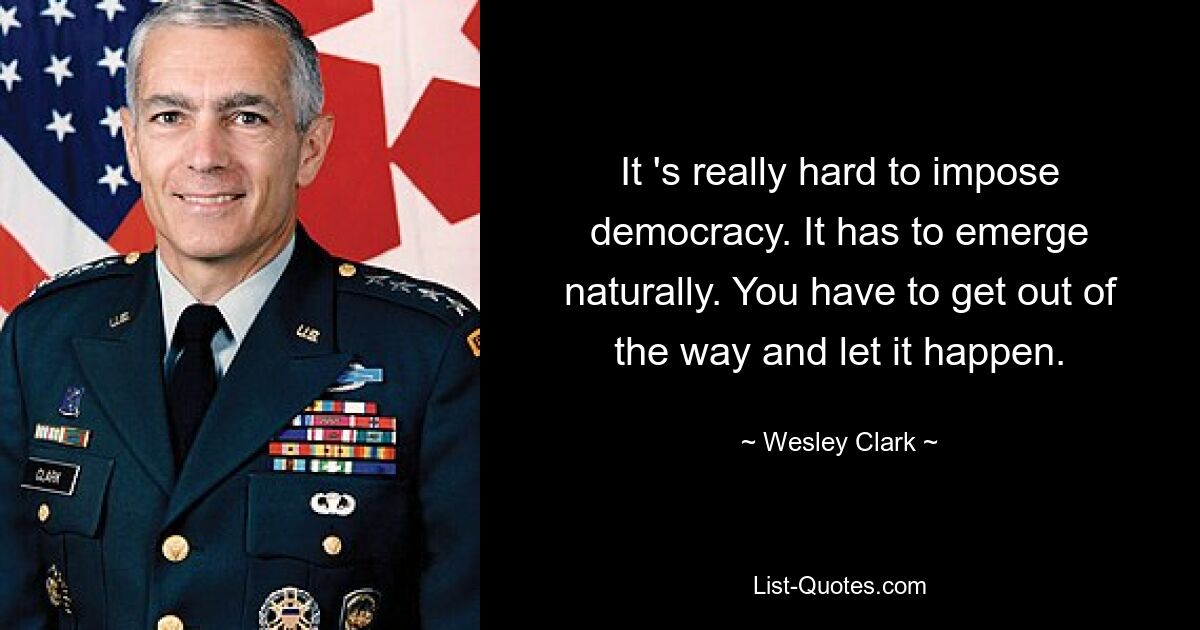 It 's really hard to impose democracy. It has to emerge naturally. You have to get out of the way and let it happen. — © Wesley Clark