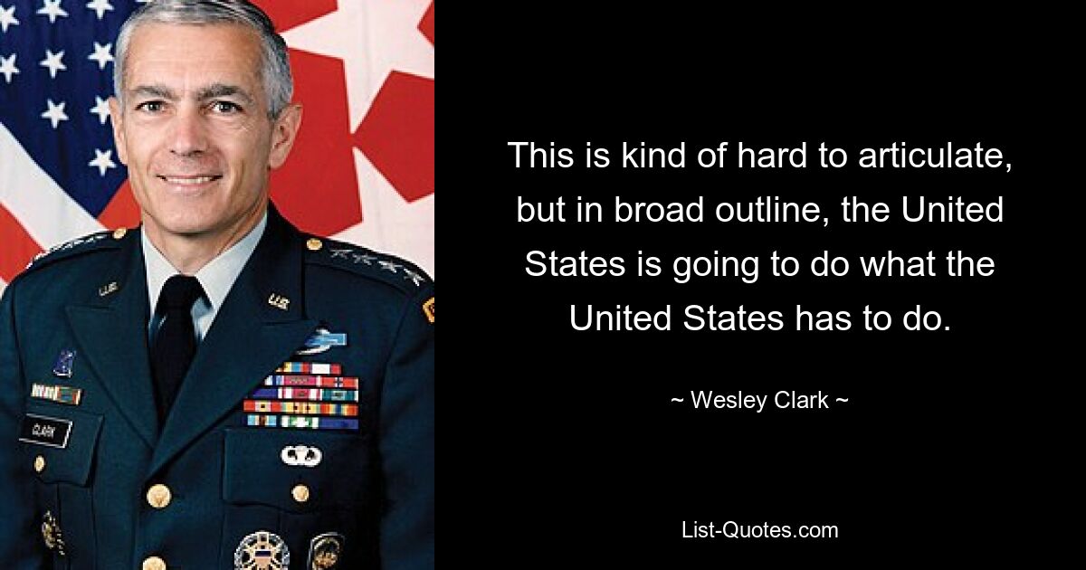 This is kind of hard to articulate, but in broad outline, the United States is going to do what the United States has to do. — © Wesley Clark