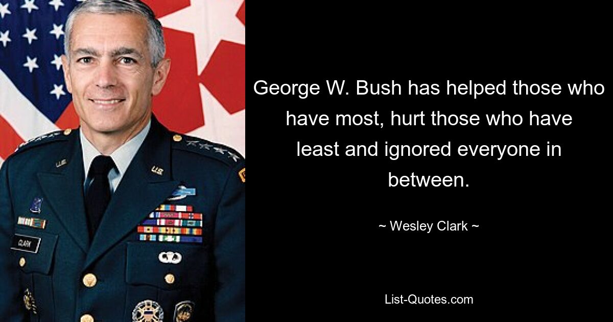 George W. Bush has helped those who have most, hurt those who have least and ignored everyone in between. — © Wesley Clark