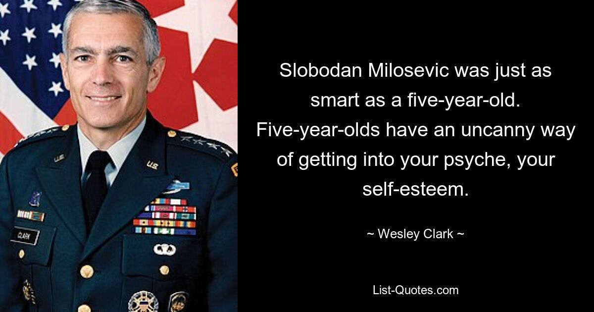 Slobodan Milosevic was just as smart as a five-year-old. Five-year-olds have an uncanny way of getting into your psyche, your self-esteem. — © Wesley Clark