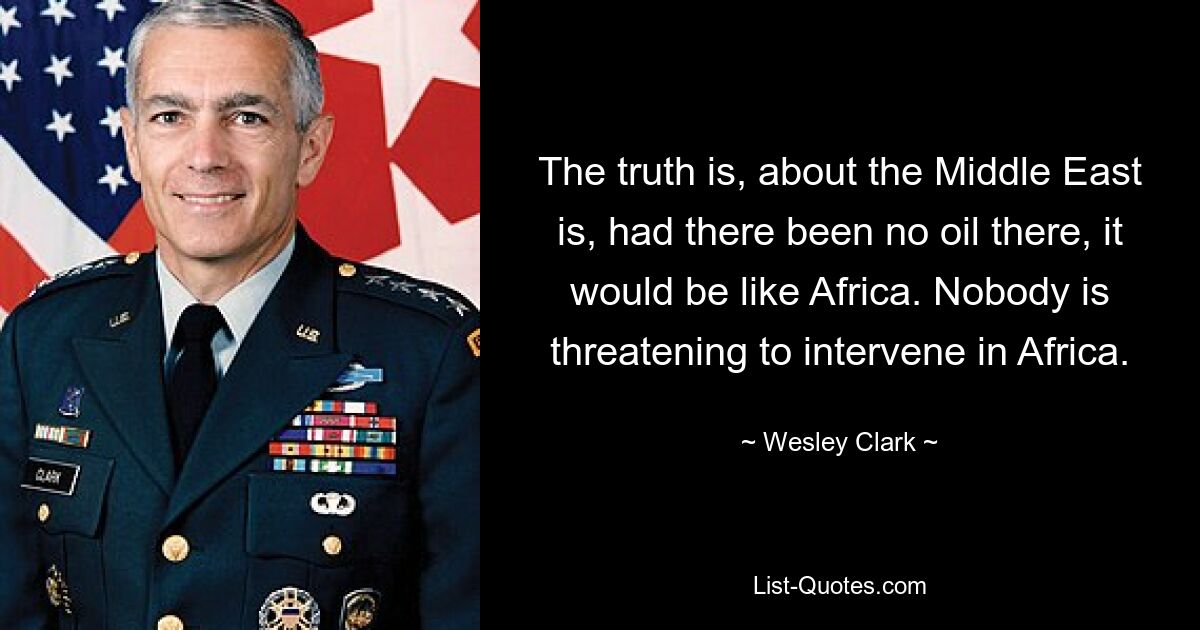 The truth is, about the Middle East is, had there been no oil there, it would be like Africa. Nobody is threatening to intervene in Africa. — © Wesley Clark