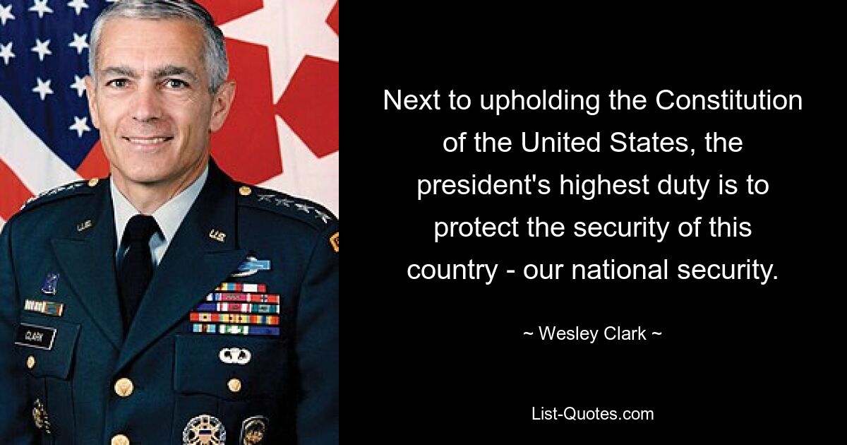 Next to upholding the Constitution of the United States, the president's highest duty is to protect the security of this country - our national security. — © Wesley Clark