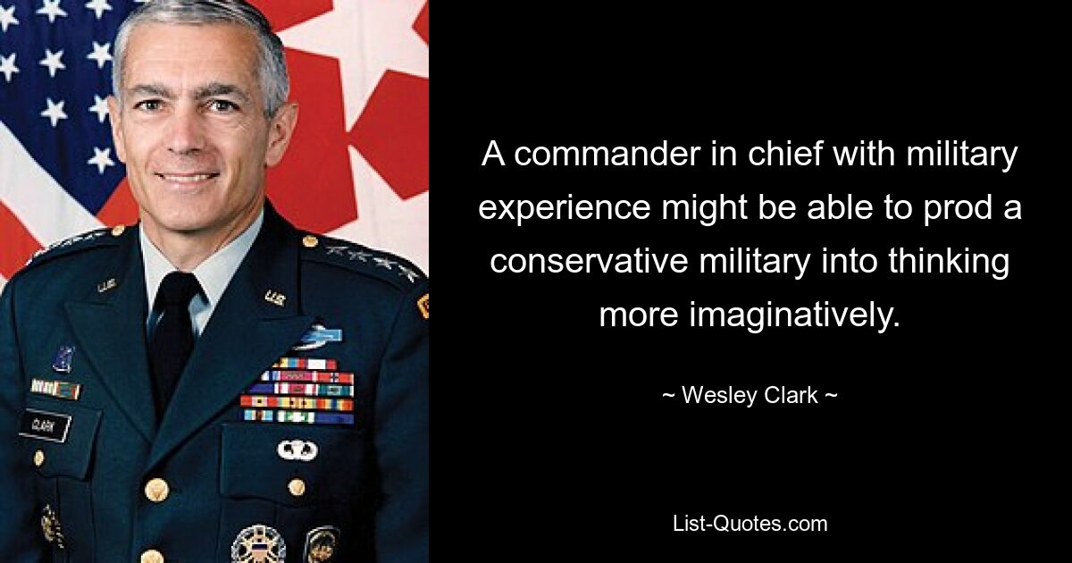 A commander in chief with military experience might be able to prod a conservative military into thinking more imaginatively. — © Wesley Clark