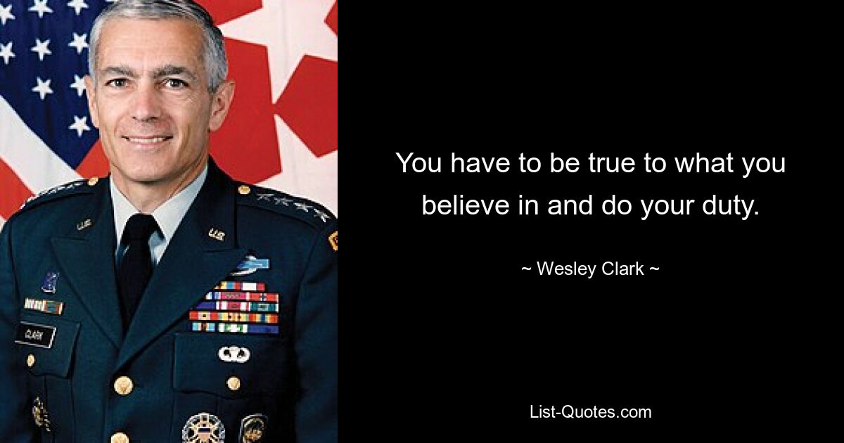 You have to be true to what you believe in and do your duty. — © Wesley Clark