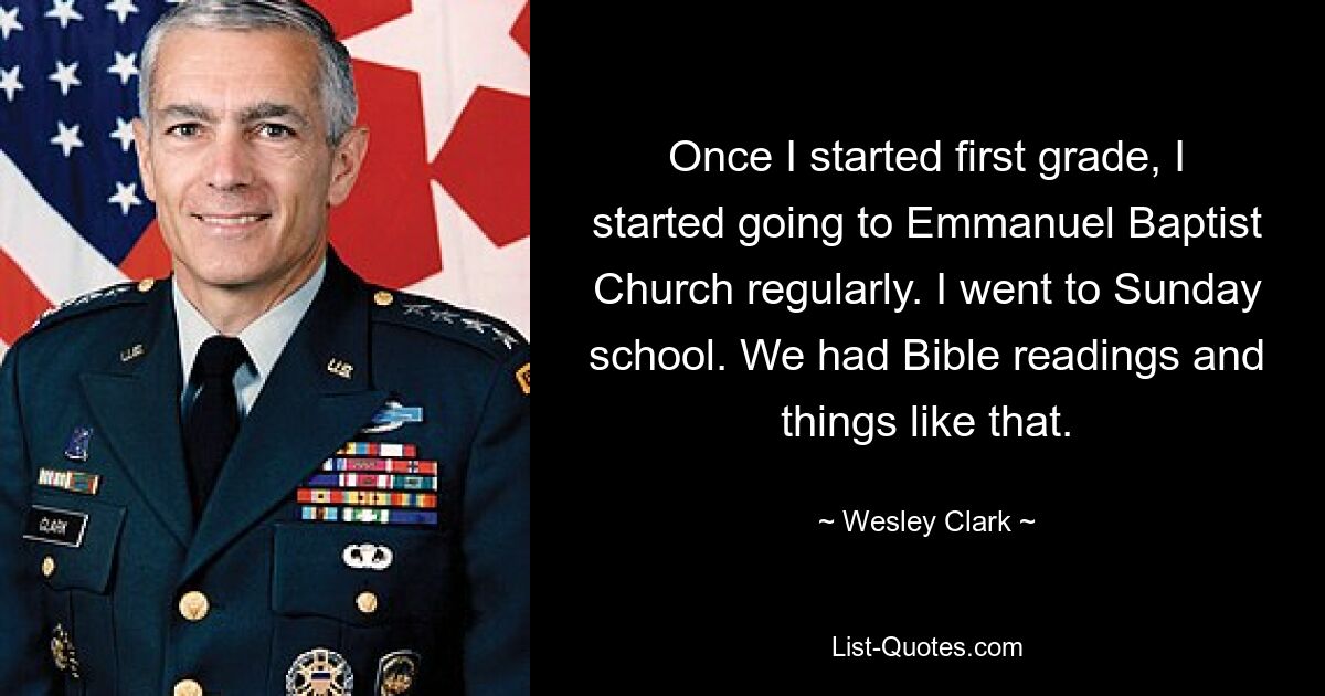 Once I started first grade, I started going to Emmanuel Baptist Church regularly. I went to Sunday school. We had Bible readings and things like that. — © Wesley Clark