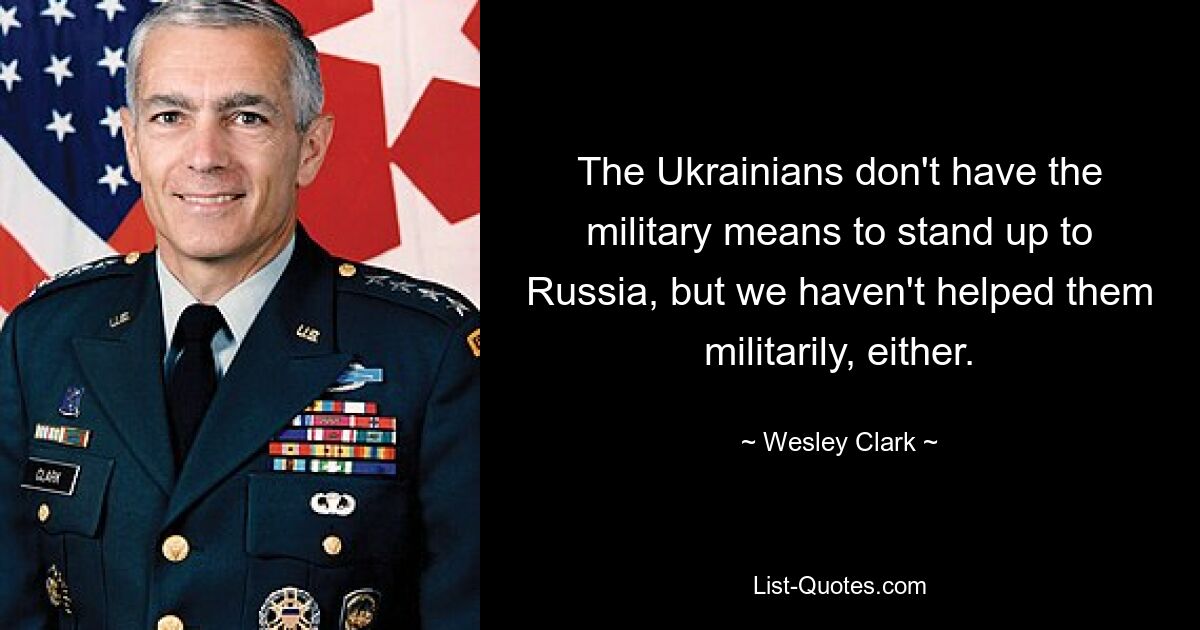 The Ukrainians don't have the military means to stand up to Russia, but we haven't helped them militarily, either. — © Wesley Clark