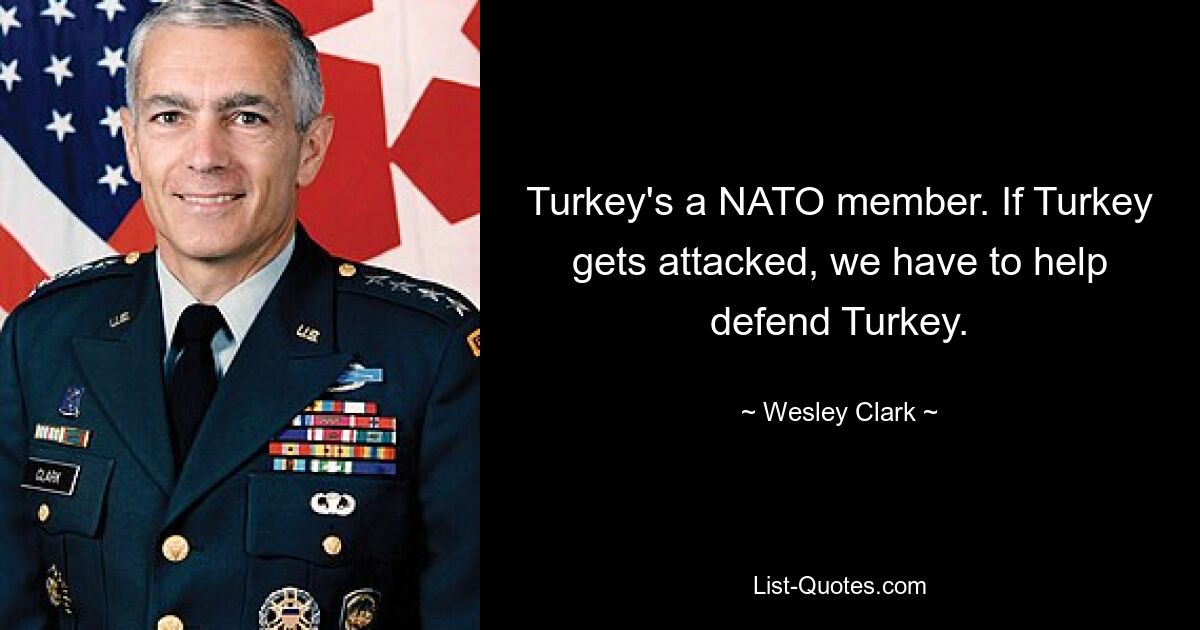 Turkey's a NATO member. If Turkey gets attacked, we have to help defend Turkey. — © Wesley Clark