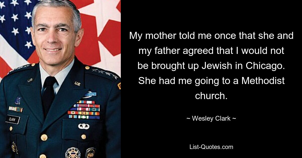 My mother told me once that she and my father agreed that I would not be brought up Jewish in Chicago. She had me going to a Methodist church. — © Wesley Clark